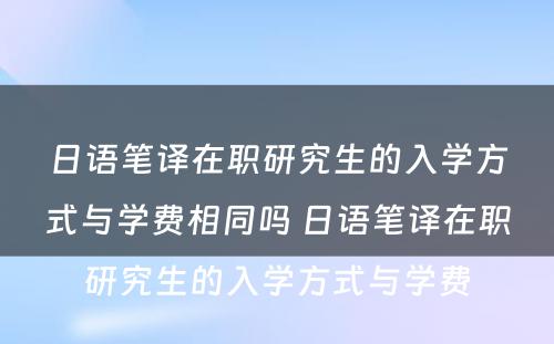 日语笔译在职研究生的入学方式与学费相同吗 日语笔译在职研究生的入学方式与学费