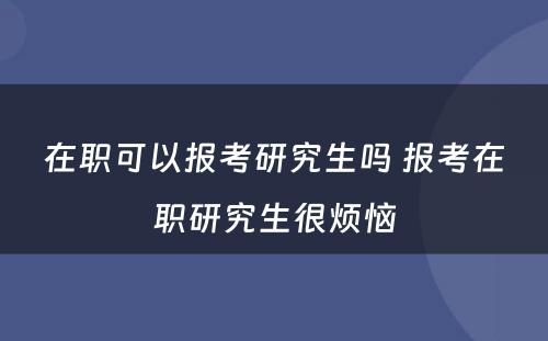 在职可以报考研究生吗 报考在职研究生很烦恼