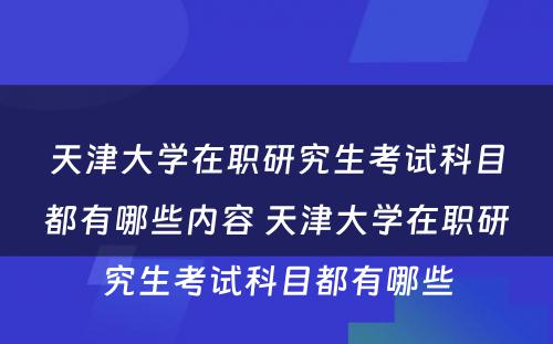 天津大学在职研究生考试科目都有哪些内容 天津大学在职研究生考试科目都有哪些