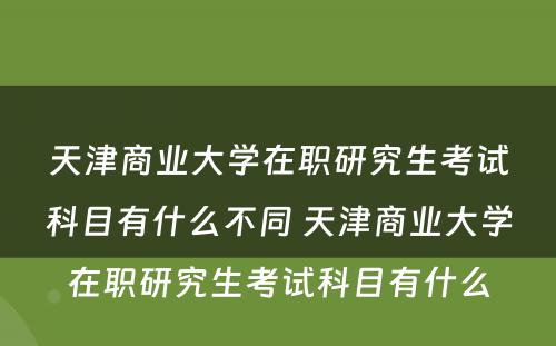 天津商业大学在职研究生考试科目有什么不同 天津商业大学在职研究生考试科目有什么