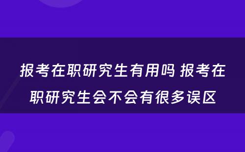 报考在职研究生有用吗 报考在职研究生会不会有很多误区