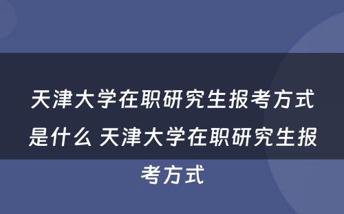 天津大学在职研究生报考方式是什么 天津大学在职研究生报考方式