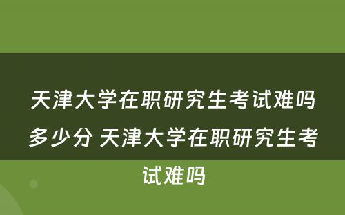 天津大学在职研究生考试难吗多少分 天津大学在职研究生考试难吗