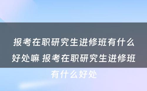 报考在职研究生进修班有什么好处嘛 报考在职研究生进修班有什么好处