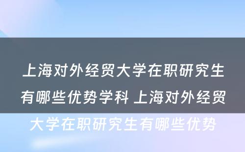 上海对外经贸大学在职研究生有哪些优势学科 上海对外经贸大学在职研究生有哪些优势