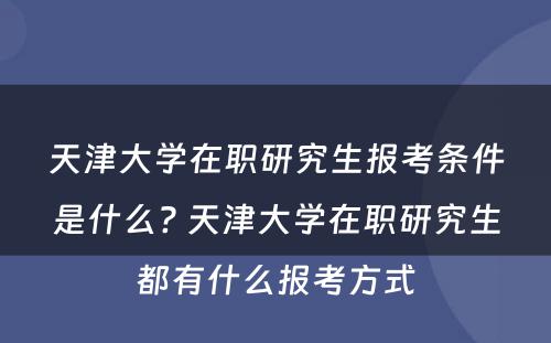 天津大学在职研究生报考条件是什么? 天津大学在职研究生都有什么报考方式