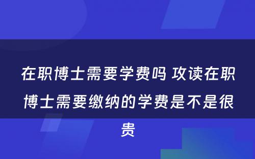 在职博士需要学费吗 攻读在职博士需要缴纳的学费是不是很贵