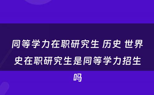 同等学力在职研究生 历史 世界史在职研究生是同等学力招生吗