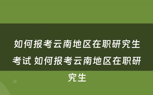 如何报考云南地区在职研究生考试 如何报考云南地区在职研究生