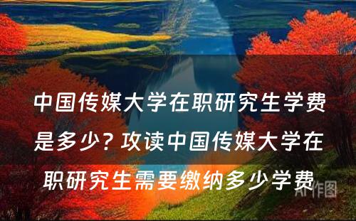 中国传媒大学在职研究生学费是多少? 攻读中国传媒大学在职研究生需要缴纳多少学费