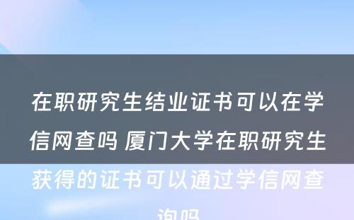 在职研究生结业证书可以在学信网查吗 厦门大学在职研究生获得的证书可以通过学信网查询吗