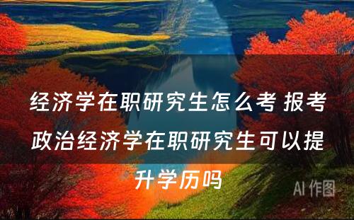 经济学在职研究生怎么考 报考政治经济学在职研究生可以提升学历吗