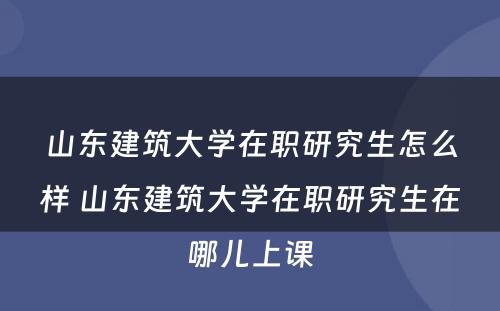 山东建筑大学在职研究生怎么样 山东建筑大学在职研究生在哪儿上课