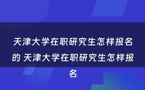 天津大学在职研究生怎样报名的 天津大学在职研究生怎样报名