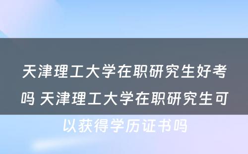 天津理工大学在职研究生好考吗 天津理工大学在职研究生可以获得学历证书吗