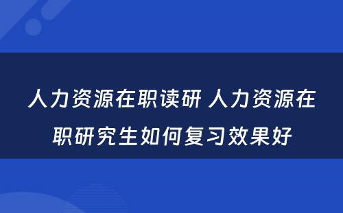 人力资源在职读研 人力资源在职研究生如何复习效果好