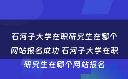 石河子大学在职研究生在哪个网站报名成功 石河子大学在职研究生在哪个网站报名