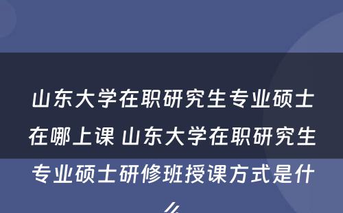 山东大学在职研究生专业硕士在哪上课 山东大学在职研究生专业硕士研修班授课方式是什么