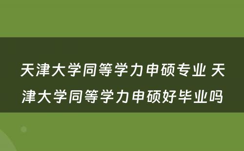 天津大学同等学力申硕专业 天津大学同等学力申硕好毕业吗