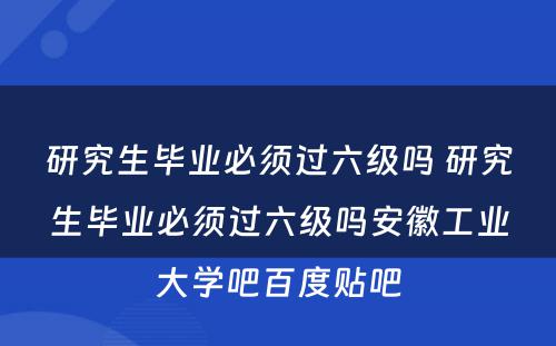 研究生毕业必须过六级吗 研究生毕业必须过六级吗安徽工业大学吧百度贴吧