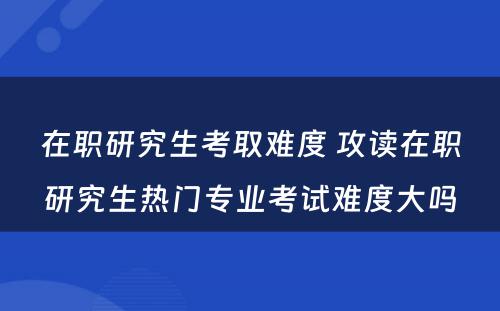 在职研究生考取难度 攻读在职研究生热门专业考试难度大吗