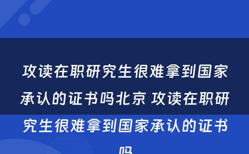 攻读在职研究生很难拿到国家承认的证书吗北京 攻读在职研究生很难拿到国家承认的证书吗