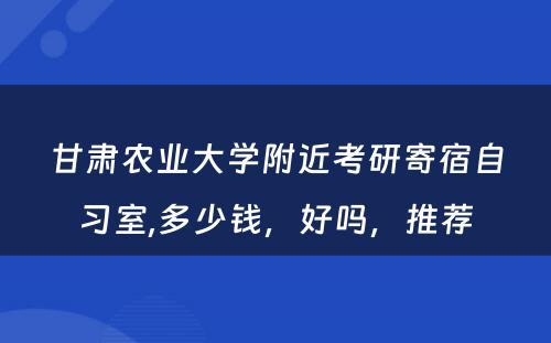 甘肃农业大学附近考研寄宿自习室,多少钱，好吗，推荐