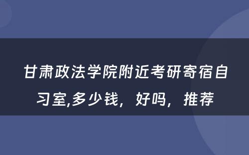 甘肃政法学院附近考研寄宿自习室,多少钱，好吗，推荐