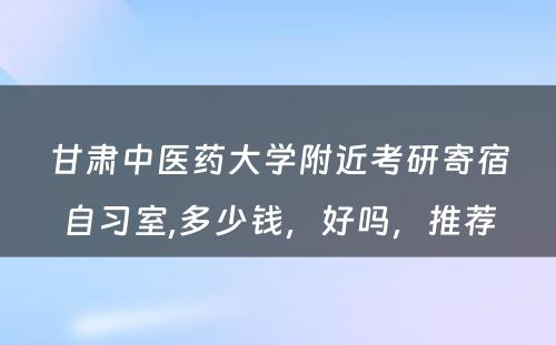 甘肃中医药大学附近考研寄宿自习室,多少钱，好吗，推荐
