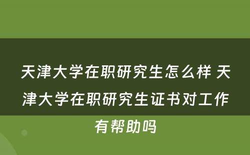 天津大学在职研究生怎么样 天津大学在职研究生证书对工作有帮助吗