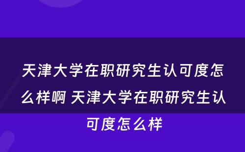 天津大学在职研究生认可度怎么样啊 天津大学在职研究生认可度怎么样