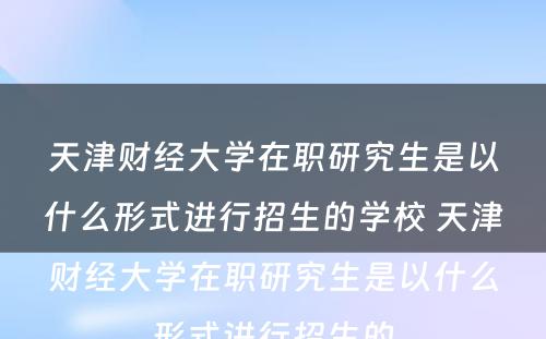 天津财经大学在职研究生是以什么形式进行招生的学校 天津财经大学在职研究生是以什么形式进行招生的