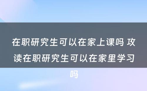 在职研究生可以在家上课吗 攻读在职研究生可以在家里学习吗