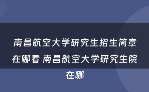 南昌航空大学研究生招生简章在哪看 南昌航空大学研究生院在哪