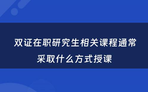  双证在职研究生相关课程通常采取什么方式授课