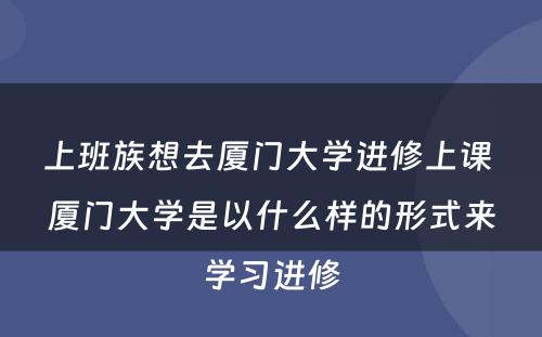 上班族想去厦门大学进修上课 厦门大学是以什么样的形式来学习进修