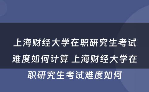 上海财经大学在职研究生考试难度如何计算 上海财经大学在职研究生考试难度如何