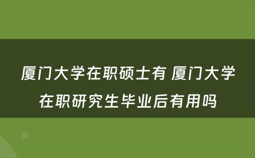 厦门大学在职硕士有 厦门大学在职研究生毕业后有用吗