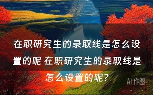 在职研究生的录取线是怎么设置的呢 在职研究生的录取线是怎么设置的呢？