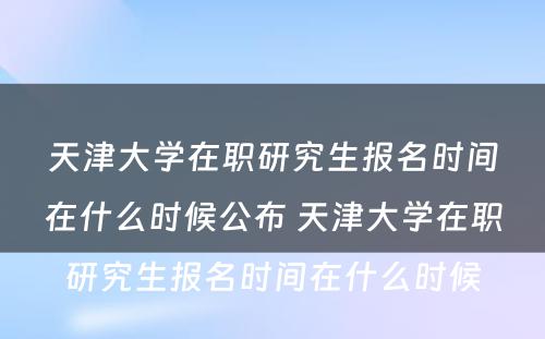 天津大学在职研究生报名时间在什么时候公布 天津大学在职研究生报名时间在什么时候