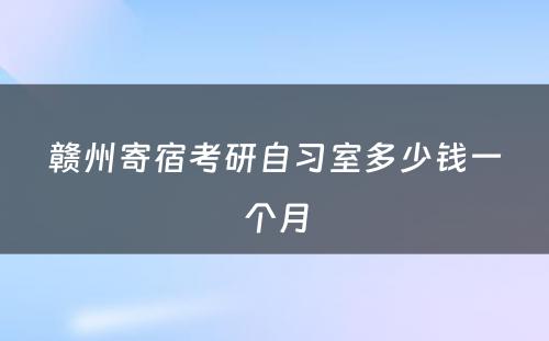 赣州寄宿考研自习室多少钱一个月
