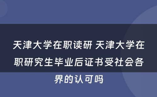 天津大学在职读研 天津大学在职研究生毕业后证书受社会各界的认可吗