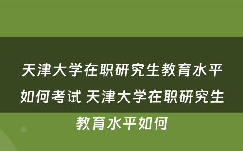 天津大学在职研究生教育水平如何考试 天津大学在职研究生教育水平如何