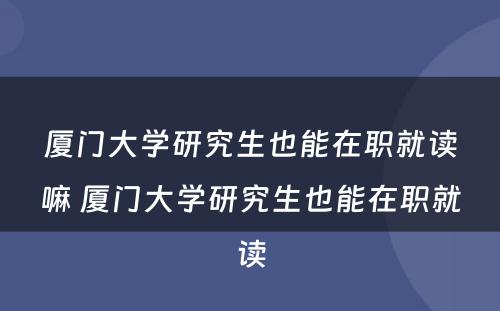 厦门大学研究生也能在职就读嘛 厦门大学研究生也能在职就读