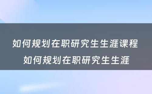 如何规划在职研究生生涯课程 如何规划在职研究生生涯