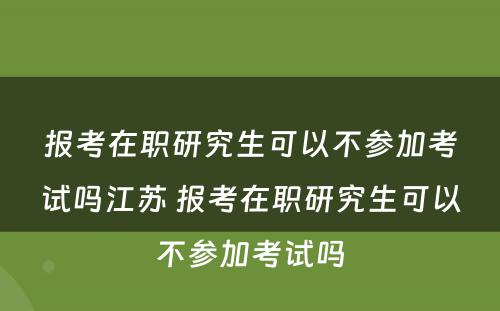 报考在职研究生可以不参加考试吗江苏 报考在职研究生可以不参加考试吗