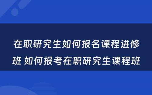 在职研究生如何报名课程进修班 如何报考在职研究生课程班