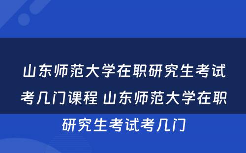 山东师范大学在职研究生考试考几门课程 山东师范大学在职研究生考试考几门