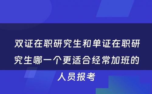  双证在职研究生和单证在职研究生哪一个更适合经常加班的人员报考