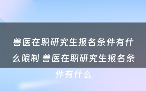 兽医在职研究生报名条件有什么限制 兽医在职研究生报名条件有什么